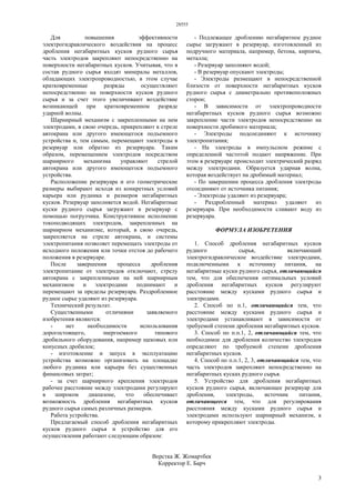 28555
3
Для повышения эффективности
электрогидравлического воздействия на процесс
дробления негабаритных кусков рудного сырья
часть электродов закрепляют непосредственно на
поверхности негабаритных кусков. Учитывая, что в
состав рудного сырья входят минералы металлов,
обладающих электропроводностью, в этом случае
кратковременные разряды осуществляют
непосредственно на поверхности кусков рудного
сырья и за счет этого увеличивают воздействие
возникающей при кратковременном разряде
ударной волны.
Шарнирный механизм с закрепленными на нем
электродами, в свою очередь, прикрепляют к стреле
автокрана или другого имеющегося подъемного
устройства и, тем самым, перемещают электроды в
резервуар или обратно из резервуара. Таким
образом, перемещением электродов посредством
шарнирного механизма управляют стрелой
автокрана или другого имеющегося подъемного
устройства.
Расположение резервуара и его геометрические
размеры выбирают исходя из конкретных условий
карьера или рудника и размеров негабаритных
кусков. Резервуар заполняется водой. Негабаритные
куски рудного сырья загружают в резервуар с
помощью погрузчика. Конструктивное исполнение
токоподводящих электродов, закрепленных на
шарнирном механизме, который, в свою очередь,
закрепляется на стреле автокрана, и системы
электропитания позволяет перемещать электроды от
исходного положения или точки отстоя до рабочего
положения в резервуаре.
После завершения процесса дробления
электропитание от электродов отключают, стрелу
автокрана с закрепленными на ней шарнирным
механизмом и электродами поднимают и
перемещают за пределы резервуара. Раздробленное
рудное сырье удаляют из резервуара.
Технический результат.
Существенными отличиями заявляемого
изобретения являются:
- нет необходимости использования
дорогостоящего, энергоемкого типового
дробильного оборудования, например щековых или
конусных дробилок;
- изготовление и запуск в эксплуатацию
устройства возможно организовать на площадке
любого рудника или карьера без существенных
финансовых затрат;
- за счет шарнирного крепления электродов
рабочее расстояние между электродами регулируют
в широком диапазоне, что обеспечивает
возможность дробления негабаритных кусков
рудного сырья самых различных размеров.
Работа устройства.
Предлагаемый способ дробления негабаритных
кусков рудного сырья и устройство для его
осуществления работают следующим образом:
- Подлежащее дроблению негабаритное рудное
сырье загружают в резервуар, изготовленный из
подручного материала, например, бетона, кирпича,
металла;
- Резервуар заполняют водой;
- В резервуар опускают электроды;
- Электроды размещают в непосредственной
близости от поверхности негабаритных кусков
рудного сырья с диаметрально противоположных
сторон;
- В зависимости от электропроводности
негабаритных кусков рудного сырья возможно
закрепление части электродов непосредственно на
поверхности дробимого материала;
- Электроды подсоединяют к источнику
электропитания;
- На электроды в импульсном режиме с
определенной частотой подают напряжение. При
этом в резервуаре происходит электрический разряд
между электродами. Образуется ударная волна,
которая воздействует на дробимый материал;
- По завершении процесса дробления электроды
отсоединяют от источника питания;
- Электроды удаляют из резервуара;
- Раздробленный материал удаляют из
резервуара. При необходимости сливают воду из
резервуара.
ФОРМУЛА ИЗОБРЕТЕНИЯ
1. Способ дробления негабаритных кусков
рудного сырья, включающий
электрогидравлическое воздействие электродами,
подключенными к источнику питания, на
негабаритные куски рудного сырья, отличающийся
тем, что для обеспечения оптимальных условий
дробления негабаритных кусков регулируют
расстояние между кусками рудного сырья и
электродами.
2. Способ по п.1, отличающийся тем, что
расстояние между кусками рудного сырья и
электродами устанавливают в зависимости от
требуемой степени дробления негабаритных кусков.
3. Способ по п.п.1, 2, отличающийся тем, что
необходимое для дробления количество электродов
определяют по требуемой степени дробления
негабаритных кусков.
4. Способ по п.п.1, 2, 3, отличающийся тем, что
часть электродов закрепляют непосредственно на
негабаритных кусках рудного сырья.
5. Устройство для дробления негабаритных
кусков рудного сырья, включающее резервуар для
дробления, электроды, источник питания,
отличающееся тем, что для регулирования
расстояния между кусками рудного сырья и
электродами используют шарнирный механизм, к
которому прикрепляют электроды.
Верстка Ж. Жомартбек
Корректор Е. Барч
 