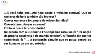 1. E você sabe que...Até hoje existe o trabalho escravo? Que os
escravos de hoje também são brancos?
Que os escravos são sempre de origem humilde?
Que existem crianças escravas?
Então, o que é ter consciência?
De acordo com o Dicionário Enciclopédico Larousse é: “Ter noção
da própria existência e do mundo exterior”. A filosofia diz que ter
consciência é: “ ... a percepção daquilo que se passa dentro do
ser humano ou em seu exterior.
5
 