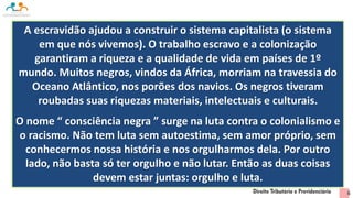 A escravidão ajudou a construir o sistema capitalista (o sistema
em que nós vivemos). O trabalho escravo e a colonização
garantiram a riqueza e a qualidade de vida em países de 1º
mundo. Muitos negros, vindos da África, morriam na travessia do
Oceano Atlântico, nos porões dos navios. Os negros tiveram
roubadas suas riquezas materiais, intelectuais e culturais.
O nome “ consciência negra ” surge na luta contra o colonialismo e
o racismo. Não tem luta sem autoestima, sem amor próprio, sem
conhecermos nossa história e nos orgulharmos dela. Por outro
lado, não basta só ter orgulho e não lutar. Então as duas coisas
devem estar juntas: orgulho e luta.
6
 
