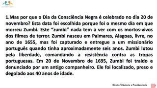 1.Mas por que o Dia da Consciência Negra é celebrado no dia 20 de
novembro? Esta data foi escolhida porque foi o mesmo dia em que
morreu Zumbi. Este “zumbi” nada tem a ver com os mortos-vivos
dos filmes de terror. Zumbi nasceu em Palmares, Alagoas, livre, no
ano de 1655, mas foi capturado e entregue a um missionário
português quando tinha aproximadamente seis anos. Zumbi lutou
pela liberdade, comandando a resistência contra as tropas
portuguesas. Em 20 de Novembro de 1695, Zumbi foi traído e
denunciado por um antigo companheiro. Ele foi localizado, preso e
degolado aos 40 anos de idade.
7
 