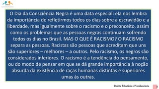 O Dia da Consciência Negra é uma data especial: ela nos lembra
da importância de refletirmos todos os dias sobre a escravidão e a
liberdade, mas igualmente sobre o racismo e o preconceito, assim
como os problemas que as pessoas negras continuam sofrendo
todos os dias no Brasil. MAS O QUE É RACISMO? O RACISMO
separa as pessoas. Racistas são pessoas que acreditam que uns
são superiores – melhores – a outros. Pelo racismo, os negros são
considerados inferiores. O racismo é a tendência do pensamento,
ou do modo de pensar em que se dá grande importância à noção
absurda da existência de raças humanas distintas e superiores
umas às outras.
8
 