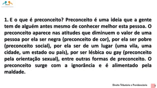 1. E o que é preconceito? Preconceito é uma ideia que a gente
tem de alguém antes mesmo de conhecer melhor esta pessoa. O
preconceito aparece nas atitudes que diminuem o valor de uma
pessoa por ela ser negra (preconceito de cor), por ela ser pobre
(preconceito social), por ela ser de um lugar (uma vila, uma
cidade, um estado ou país), por ser lésbica ou gay (preconceito
pela orientação sexual), entre outras formas de preconceito. O
preconceito surge com a ignorância e é alimentado pela
maldade.
9
 