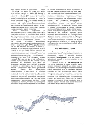 28565
3
пруд, который состоиот из трех секций: 1.1 - секция,
1.2 - секция, 1.3 - секция, 2 - второй пруд- второй
пруд, который состоит: 2.1 -секция, 2.2 - секция, 2.3
- секция, 3 - третий пруд, который состоит: 3.1 -
секция, 3.2 - секция, 3.3 - секция, 4 - канал для
подачи сточных вод из отстойника, 5 - канал для
отвода очищенной воды, 6 - лазерная установка, НС
- насосная станция, ДНС - дренажная насосная
станция, ЭУ1 - первый эксплуатационный участок,
ЭУ2 - второй эксплуатационный участок. На фиг.2
показан поперечный разрез комплекса с указанием
всех размеров сооружений комплекса.
Работа комплекса сооружений для
биологической очистки сточных вод осуществляется
следующим образом: из отстойника вода подается
для биологической очистки в пруд 1, где заполняет
секцию 1.1, затем через сток попадает в секцию 1.2
пруда 1, и после чего через сток в секцию 1.3, все
три секции засаженные влаголюбивой
растительность и являются составляющими пруда 1,
пруд 2 с секциями 2.1, 2.2, 2.3," и пруд 3 с секциями
3.1, 3.2, 3.3, работают аналогично, но каналу 4 с
помощью НС насосной станции подается вода для
очистки во все три пруда 1,2,3, и работают они
автономно, так как не зависимо друг от друга
запитывается каждый пруд с канала 4, после чего
очищенная вода из прудов 1,2,3 стекает в канал 5 и
откачивается из него ДНС дренажной насосной
станцией. Так как все три пруда сообщаются с
каналом подачи сточных вод 4 и каналом 5 отвода
очищенных вод автономно, такая схема дает
возможность каждому пруду работать независимо
от другого и в тоже время все три пруда могут
работать одновременно при резких увеличениях
объемов сточных вод. Окончательное
обеззараживание осуществляется с помощью
лазерны установок 6 установленных при выходе
очищенной воды из прудов. Такое трехсекционное
устройство прудов дает возможность производить
очистку высокой степени так как, в каждую секцию
высаживаются влаголюбивые растения разных
видов (камыш озерный, тростник водно-воздушных
растений с погруженными корнями) в зависимости
от состав загрязненности воды подаваемой на
очистку. Производится поэтапная очистка, в связи с
тем, что различные виды высаживаемых растений в
секциях способствуют очищению воды от
различных элементов. Предлагаемая схема
комплекса сооружений для биологической очистки
сточных вод полностью адаптирована и
спроектирована для отстойника Сорбулак в
Алматинской области. На фиг.2 показан
поперечный разрез, где указаны все размеры прудов
и каналов используемых в данном комплексе
сооружений. Каскад из трех прудов спроектирован с
учетом естественного природного наклон земной
поверхности, что позволяет перетокам между
секциями функционировать без дополнительных
средств и сливать очищенную воду в Куртинское
водохранилище. Очистительный комплекс снабжен
двумя эксплуатационными участками ЭУ1, ЭУ2 для
обслуживающего персонала со всеми бытовыми
удобствами, для обеспечения бесперебойной работы
всего комплекса.
ФОРМУЛА ИЗОБРЕТЕНИЯ
1. Комплекс сооружений для биологической
очистки сточных вод, содержащий последовательно
соединенные пруды с высшими водными
растениями, отличающийся тем, что состоит из
трех прудов, каждый из которых содержит по три
каскадные секции.
2. Комплекс по п.п.1 и 2, отличающийся тем,
что пруды снабжены с одной стороны общим
каналом и насосной станцией для подачи воды из
отстойника, а с другой стороны общим каналом для
отвода очищенной воды с дренажной насосной
станцией, что дает возможность каждому пруду
функционировать как автономно, так и в комплексе.
3. Комплекс по п.п. 1-3, отличающийся тем, что
содержит для окончательного обеззараживания
сточных вод прошедших биологическую очистку
лазерные установки на выходе очищенной воды из
первого, третьего прудов, и два эксплуатационных
участка для обслуживающего персонала.
 
