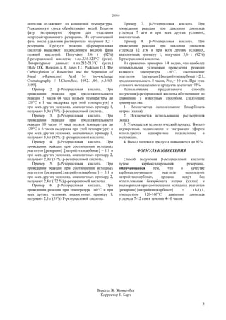 28568
3
автоклав охлаждают до комнатной температуры.
Реакционную смесь обрабатывают водой. Водную
фазу экстрагируют эфиром для отделения
непрореагировавшего резорцина. Из органической
фазы после удаления растворителя получают 3,2 г
резорцина. Продукт реакции (β-резорциловая
кислота) выделяют подкислением водной фазы
соляной кислотой. Получают 3,6 г (92%)
β-резорциловой кислоты; т.пл.221-223°С (разл).
Литературные данные: т.пл.212-213°С (разл.)
[Hale D.K, Hawdon A.R, Jones J.I., Packham D.I. The
Carboxylation of Resorcinol and the Separation of
β-and γ-Resorcinol Acid by Ion-exchange
Cromatography // J.Chem.Soc. 1952. №9. p.3503-
3509].
Пример 2. β-Резорциловая кислота. При
проведении реакции при продолжительности
реакции 5 часов (4 часа подъем температуры до
120°С и 1 час выдержка при этой температуре) и
при всех других условиях, аналогичных примеру 1,
получают 3,0 г (78%) β-резорциловой кислоты.
Пример 3. β-Резорциловая кислота. При
проведении реакции при продолжительности
реакции 10 часов (4 часа подъем температуры до
120°С и 6 часов выдержка при этой температуре) и
при всех других условиях, аналогичных примеру 1,
получают 3,6 г (92%) β -резорциловой кислоты.
Пример 4. β-Резорциловая кислота. При
проведении реакции при соотношении исходных
реагентов [резорцин] :[натрийэтилкарбонат] = 1:1 и
при всех других условиях, аналогичных примеру 2,
получают 2,0 г (51%) р-резорциловой кислоты.
Пример 5. β-Резорциловая кислота. При
проведении реакции при соотношении исходных
реагентов [резорцин]:[натрийэтилкарбонат] = 3:1 и
при всех других условиях, аналогичных примеру 2,
получают 2,8 г ( 72 %) р-резорциловой кислоты.
Пример 6. β-Резорциловая кислота. При
проведении реакции при температуре 160°С и при
всех других условиях, аналогичных примеру 1,
получают 2,1 г (53%) Р-резорциловой кислоты.
Пример 7. β-Резорциловая кислота. При
проведении реакции при давлении диоксида
углерода 7 атм и при всех других условиях,
аналогичных
Пример 8. β-Резорциловая кислота. При
проведении реакции при давлении диоксида
углерода 12 атм и при всех других условиях,
аналогичных примеру 1, получают 3,6 г (92%)
β-резорциловой кислоты.
Из сравнения примеров 1-8 видно, что наиболее
оптимальными условиями проведения реакции
являются температура 120°С, соотношение
реагентов [резорцин]:[натрийэтилкарбонат]=2:1,
продолжительность 8 часов, Рсо2= 10 атм. При этих
условиях выход целевого продукта достигает 92%.
Использование предлагаемого способа
получения β-резорциловой кислоты обеспечивает по
сравнению с известным способом, следующие
преимущества:
1. Исключается использование бикарбоната
натрия (калия).
2. Исключается использование растворителя
(вода).
3. Упрощается технологический процесс. Вместо
двухкратных подкислении и экстракции эфиром
используются однократное подкисление и
экстракция.
4. Выход целевого продукта повышается до 92%.
ФОРМУЛА ИЗОБРЕТЕНИЯ
Способ получения β-резорциловой кислоты
путем карбоксилирования резорцина,
отличающийся тем, что в качестве
карбоксилирующего реагента используют
натрийэтилкарбонат, процесс ведут без
использования бикарбоната натрия (калия) и
растворителя при соотношении исходных реагентов
[резорцин]:[натрийэтилкарбонат] = (1-3):1,
температуре 120-160°С, давлении диоксида
углерода 7-12 атм в течение 4-10 часов.
Верстка Ж. Жомартбек
Корректор Е. Барч
 