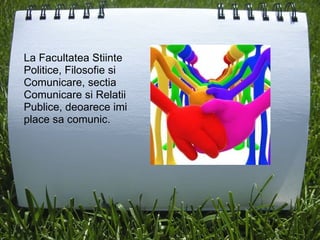 La Facultatea Stiinte Politice, Filosofie si Comunicare, sectia Comunicare si Relatii Publice, deoarece imi place sa comunic. 