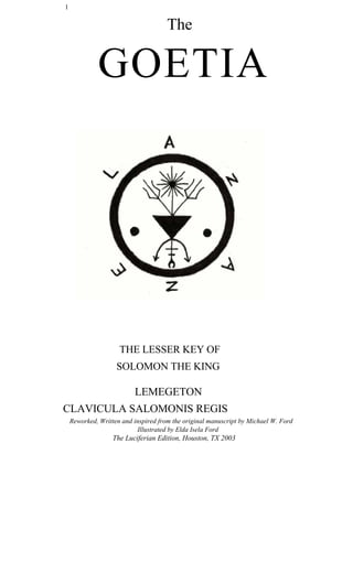 1
The
GOETIA
THE LESSER KEY OF
SOLOMON THE KING
LEMEGETON
CLAVICULA SALOMONIS REGIS
Reworked, Written and inspired from the original manuscript by Michael W. Ford
Illustrated by Elda Isela Ford
The Luciferian Edition, Houston, TX 2003
 