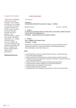 2 | P a g e
CAREER STATEMENT
“Apart from contributing
to the processes and
strategies which enhance
any projects I am working
on, I feel that my greatest
strengths are firstly my
ability to deliver projects
to agreed timescales.
Secondly my skill at
gaining a clear
understanding of a client’s
exact needs, and thirdly
being able to co- ordinate
and lead all team
resources whilst at the
same time building strong
working relationship with
fellow colleagues and
thereby getting them to
improve their
performance.“
Muhammad Kamran
CAREER HISTORY
3rd
Experience
Contractor: -
Nasrullah Khan Miankhel Construction Company – D.I.Khan
Quantity Surveyor Oct 2014 – July 2016
1. Project: -
F/S DESIGN & CONSTRUCTION OF 19-KMs CIRCULAR IN DISTT. DIKHAN (PHASE-
I) PK-64 ADP NO.795/140894(2014-15)
Consultant: - Engineering Services Consultant (Lahore)
2. Project: -
JICCA ERRR LCB-13 Road 15 Km.
Consultant: - Nespak
Responsible for working closely with the end client on various construction and civil
engineering programmers, creating detailed plans, monitoring/updating progress,
critical path analysis, earned value analysis, etc.
Duties:
 Road Work Done X- Sections, Approach Road X-Sections, As Built X-Sections.
 Culverts Bar Bending Schedule,
 Supervising Projects: including in house, external contractors and sub-contractors.
 Attending meetings and competently communicate with Clients, Contractors and major
asset owners and stakeholders.
 Setting out Project works in accordance with Drawings & Specification.
 Interim Payment Certificate, Preparation of Contract Documentation.
 Producing and processing financial measurements.
 Preparing enquiry and order documents.
 Supporting tender bids, Preparing Contractual letters, Claims and Variation Order.
 
