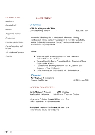 3 | P a g e
PERSONAL SKILLS
Inventiveness
Disciplined Self-
motivated
Interpersonal sensitivity
Persuasiveness
Awareness of ethical issues
Practical, methodical, and
accurate
Able to make good judgments
Creativity
CAREER HISTORY
2nd
Experience
H&K Son’s Company: - D.I.Khan
Assistant Quantity Surveyor Oct 2013 – 2014
Responsible for ensuring that all activity meets both internal company
standards and external regulatory requirements with respect to Health, Safety
and the Environment to ensure the Company's obligations and policies in
these areas are fully complied with.
Duties:
 Road X-Sections, Access/Approach X-Sections, As Built X-
Sections Culverts Bb Schedules,
 Culverts Quantities. Interim Payment Certificate, Measurement Sheets,
Preparation Of Contract
 Documentation; Tendering Preparation Bills Of Quantities And
Schedules Of Rates Production;
 Preparing Contractual Letters, Claims and Variations Orders
1st
Experience
KEC Engineers & Contractors:-
Assistant Land Surveyor July 2011 – June 2013
ACADEMIC QUALIFICATIONS
Sarhad University Peshawar 2014 - Continue
Graduate Civil Engineering B-tech (Hons) 6th
semester Continue
Government Technical Collage D.I.Khan 2010 - 2013
3 year Civil Diploma of Associate engineer
Government Technical Collage D.I.Khan 2009 - 2010
1 year Diploma in Land Surveyor (Civil)
 