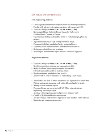 4 | P a g e
KEY SKILLS AND COMPETENCIES
Civil Engineering attributes
 Knowledge of contract technical specifications and their implementation.
 Familiar with relevant civil engineering design software e.g. civil 3D.
 Moderate ability with AutoCAD, Civil 3d, 3d Max, V-ray...
 Knowledge of Local Authority Design Guides for Highways in
Residential and CommercialEstates.
 Superb critical thinking skills and the ability to evaluate designs, plans and
projects.
 A good understanding of High Voltage substation design.
 Promoting the highest standards of safety onsite at all times.
 Experience of the road maintenance related services undertaken ,
 Designing reinforced concrete structures.
 Assessing the environmental impact and risks connected to projects.
Professional attributes
 Moderate ability with AutoCAD, Civil 3d, 3d Max, V-ray...
 Good communication, planning and organizational skills.
 Highly developed numeracy and computer literacy skills.
 Self-motivator and the ability to motivate others.
 Keeping up to date with industry best practice.
 Able to work on your own initiative as well as being a team player.
 Able to check the work of others & supervise less experienced or junior staff.
 Pricing, quoting and resourcing work within delegated authority levels.
 Writing accurate technical reports.
 Computer literate and conversant with MS Office suite and relevant
engineering software packages.
 Assisting with competency appraisal processes for junior staff.
 Capable of defining and leading assignments.
 Always willing to help other less experienced team members with workloads.
 Supporting any procurement processes.
 