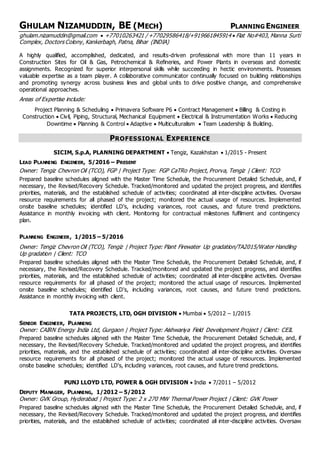 GHULAM NIZAMUDDIN, BE (MECH) PLANNING ENGINEER
ghulam.nizamuddin@gmail.com ? +77010263421 / +77029586418/+919661845914 ? Flat No#403, Manna Surti
Complex, Doctors Colony, Kankerbagh, Patna, Bihar (INDIA)
A highly qualified, accomplished, dedicated, and results-driven professional with more than 11 years in
Construction Sites for Oil & Gas, Petrochemical & Refineries, and Power Plants in overseas and domestic
assignments. Recognized for superior interpersonal skills while succeeding in hectic environments. Possesses
valuable expertise as a team player. A collaborative communicator continually focused on building relationships
and promoting synergy across business lines and global units to drive positive change, and comprehensive
operational approaches.
Areas of Expertise include:
Project Planning & Scheduling ? Primavera Software P6 ? Contract Management ? Billing & Costing in
Construction ? Civil, Piping, Structural, Mechanical Equipment ? Electrical & Instrumentation Works ? Reducing
Downtime ? Planning & Control ? Adaptive ? Multiculturalism ? Team Leadership & Building.
PROFESSIONAL EXPERIENCE
SICIM, S.p.A, PLANNING DEPARTMENT ? Tengiz, Kazakhstan ? 1/2015 - Present
LEAD PLANNING ENGINEER, 5/2016 C PRESENT
Owner: Tengiz Chevron Oil (TCO), FGP | Project Type: FGP CaTRo Project, Prorva, Tengiz | Client: TCO
Prepared baseline schedules aligned with the Master Time Schedule, the Procurement Detailed Schedule, and, if
necessary, the Revised/Recovery Schedule. Tracked/monitored and updated the project progress, and identifies
priorities, materials, and the established schedule of activities; coordinated all inter-discipline activities. Oversaw
resource requirements for all phased of the project; monitored the actual usage of resources. Implemented
onsite baseline schedules; identified LD's, including variances, root causes, and future trend predictions.
Assistance in monthly invoicing with client. Monitoring for contractual milestones fulfilment and contingency
plan.
PLANNING ENGINEER, 1/2015 C 5/2016
Owner: Tengiz Chevron Oil (TCO), Tengiz | Project Type: Plant Firewater Up gradation/TA2015/Water Handling
Up gradation | Client: TCO
Prepared baseline schedules aligned with the Master Time Schedule, the Procurement Detailed Schedule, and, if
necessary, the Revised/Recovery Schedule. Tracked/monitored and updated the project progress, and identifies
priorities, materials, and the established schedule of activities; coordinated all inter-discipline activities. Oversaw
resource requirements for all phased of the project; monitored the actual usage of resources. Implemented
onsite baseline schedules; identified LD's, including variances, root causes, and future trend predictions.
Assistance in monthly invoicing with client.
TATA PROJECTS, LTD, OGH DIVISION ? Mumbai ? 5/2012 C 1/2015
SENIOR ENGINEER, PLANNING
Owner: CAIRN Energy India Ltd, Gurgaon | Project Type: Aishwariya Field Development Project | Client: CEIL
Prepared baseline schedules aligned with the Master Time Schedule, the Procurement Detailed Schedule, and, if
necessary, the Revised/Recovery Schedule. Tracked/monitored and updated the project progress, and identifies
priorities, materials, and the established schedule of activities; coordinated all inter-discipline activities. Oversaw
resource requirements for all phased of the project; monitored the actual usage of resources. Implemented
onsite baseline schedules; identified LD's, including variances, root causes, and future trend predictions.
PUNJ LLOYD LTD, POWER & OGH DIVISION ? India ? 7/2011 C 5/2012
DEPUTY MANAGER, PLANNING, 1/2012 C 5/2012
Owner: GVK Group, Hyderabad | Project Type: 2 x 270 MW Thermal Power Project | Client: GVK Power
Prepared baseline schedules aligned with the Master Time Schedule, the Procurement Detailed Schedule, and, if
necessary, the Revised/Recovery Schedule. Tracked/monitored and updated the project progress, and identifies
priorities, materials, and the established schedule of activities; coordinated all inter-discipline activities. Oversaw
 