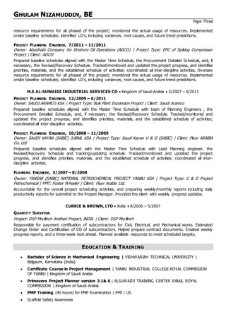 GHULAM NIZAMUDDIN, BE
Page Three
resource requirements for all phased of the project; monitored the actual usage of resources. Implemented
onsite baseline schedules; identified LD's, including variances, root causes, and future trend predictions.
PROJECT PLANNING ENGINEER, 7/2011 C 11/2011
Owner: Abudhabi Company for Onshore Oil Operations (ADCO) | Project Type: EPC of Spiking Compressor
Project | Client: ADCO
Prepared baseline schedules aligned with the Master Time Schedule, the Procurement Detailed Schedule, and, if
necessary, the Revised/Recovery Schedule. Tracked/monitored and updated the project progress, and identifies
priorities, materials, and the established schedule of activities; coordinated all inter-discipline activities. Oversaw
resource requirements for all phased of the project; monitored the actual usage of resources. Implemented
onsite baseline schedules; identified LD's, including variances, root causes, and future trend predictions.
M.S AL-SUWAIDI INDUSTRIAL SERVICES CO ? Kingdom of Saudi Arabia ? 5/2007 C 6/2011
PROJECT PLANNING ENGINEER, 12/2009 C 6/2011
Owner: SAUDI ARAMCO KSA | Project Type: Bulk Plant Expansion Project | Client: Saudi Aramco
Prepared baseline schedules aligned with the Master Time Schedule with team of Planning Engineers , the
Procurement Detailed Schedule, and, if necessary, the Revised/Recovery Schedule. Tracked/monitored and
updated the project progress, and identifies priorities, materials, and the established schedule of activities;
coordinated all inter-discipline activities.
PROJECT PLANNING ENGINEER, 10/2008 C 11/2009
Owner: SAUDI KAYAN (SABIC) JUBAIL KSA | Project Type: Saudi Kayan U & O (SABIC) | Client: Flour ARABIA
Co. Ltd
Prepared baseline schedules aligned with the Master Time Schedule with Lead Planning engineer, the
Revised/Recovery Schedule and tracking/updating schedule. Tracked/monitored and updated the project
progress, and identifies priorities, materials, and the established schedule of activities; coordinated all inter-
discipline activities.
PLANNING ENGINEER, 5/2007 C 8/2008
Owner: YANSAB (SABIC) NATIONAL PETROCHEMICAL PROJECT YANBU KSA | Project Type: U & O Project
Petrochemical | PMT: Foster Wheeler | Client: Fluor Arabia Ltd.
Accountable for the overall project scheduling activities, and preparing weekly/monthly reports including daily
productivity reports for submittal to the Project Manager. Provided the client with weekly progress updates.
CURRIE & BROWN, LTD ? India ? 8/2006 C 5/2007
QUANTITY SURVEYOR
Project: DSP Mryllinch Andheri Project, INDIA | Client: DSP Mryllinch
Responsible for payment certification of subcontractors for Civil, Electrical, and Mechanical works. Estimated
Change Order and Certification of CO of subcontractors. Helped prepare contract documents. Created weekly
progress reports, and a three-week look ahead. Planned available resources to meet scheduled targets.
EDUCATION & TRAINING
? Bachelor of Science in Mechanical Engineering | VISHWARIAH TECHNICAL UNIVERSITY |
Belgaum, Karnataka (India)
? Certificate Course in Project Management | YANBU INDUSTRIAL COLLEGE ROYAL COMMISSION
OF YANBU | Kingdom of Saudi Arabia
? Primavera Project Planner version 3.1& 6 | ALSUWAIDI TRAINING CENTER JUBAIL ROYAL
COMMISSION | Kingdom of Saudi Arabia
? PMP Training (40 hours) for PMP Examination | PMI | US
? Scaffold Safety Awareness
 
