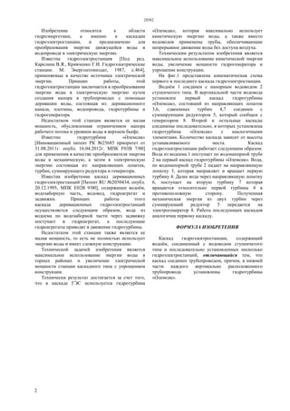 28582
2
Изобретение относится к области
гидроэнергетики, а именно к каскадам
гидроэлектростанции, и предназначено для
преобразования энергии движущейся воды в
водопроводе в электрическую энергию.
Известна гидроэлектростанция [Под ред.
Карелина В.Я., Кривченко Г.И. Гидроэлектрические
станции. М: Энергоатомиздат, 1987, с.464],
применяемые в качестве источника электрической
энергии. Принцип работы, этой
гидроэлектростанции заключается в преобразовании
энергии воды в электрическую энергию путем
создания напора в трубопроводах с помощью
деривации воды, состоящая из: деривационного
канала, плотины, водопровода, гидротурбины и
гидрогенератора.
Недостатком этой станции является ее малая
мощность, обусловленная ограничением напора
рабочего потока и уровнем воды в верхнем бьефе.
Известно гидротурбина «Əлемсақ»
[Инновационный патент РК №25685 приоритет от
31.08.2011г. опубл. 16.04.2012г. МПК F03B 7/00]
для применения в качестве преобразователя энергии
воды в механическую, а затем в электрическую
энергию состоящая из: направляющих лопаток,
турбин, суммирующего редуктора и генератора.
Известна изобретение каскад деривационных
гидроэлектростанций [Патент RU №2050434, опубл.
20.12.1995, МПК Е02В 9/00], содержащее водоём,
водозаборную часть, водовод, гидроагрегат и
задвижки. Принцип работы этого
каскада деривационных гидроэлектростанций
осуществляется следующим образом, вода из
водоема по водозаборной части через задвижку
поступает в гидроагрегат, а последующие
гидроагрегаты приводят в движение гидротурбины.
Недостатком этой станции также является ее
малая мощность, то есть не полностью использует
энергию воды и имеет сложную конструкцию.
Технической задачей изобретения является
максимальное использование энергии воды в
горных районах и увеличение электрической
мощности станции каскадного типа с упрощением
конструкции.
Технически результат достигается за счет того,
что в каскаде ГЭС используется гидротурбина
«Əлемсақ», которая максимально использует
кинетическую энергию воды, а также вместо
водоводов применены трубы, обеспечивающие
непрерывное движение воды без доступа воздуха.
Техническим результатом изобретения является
максимальное использование кинетической энергии
воды, увеличение мощности гидрогенератора и
упрощение конструкции.
На фиг.1 представлена кинематическая схема
первого и последнего каскада гидроэлектростанции.
Водоём 1 соединен с напорным водоводом 2
ступенчатого типа. В вертикальной части водовода
установлен первый каскад гидротурбины
«Əлемсақ», состоящий из направляющих лопаток
3,6, сдвоенных турбин 4,7 соединен с
суммирующим редуктором 5, который сообщен с
генератором 8. Второй и остальные каскады
соединены последовательно, в которых установлена
гидротурбина «Əлемсақ» с аналогичными
элементами. Количество каскада зависит от высоты
устанавливаемого места. Каскад
гидроэлектростанции работает следующим образом:
Вода из водоема 1 поступает по водонапорной трубе
2 на первый каскад гидротурбины «Əлемсақ». Вода,
по водонапорной трубе 2 падает на направляющую
лопатку 3, которая направляет и вращает первую
турбину 4. Далее вода через направляющую лопатку
6, поступает на вторую турбину 7 которая
вращается относительно первой турбины 4 в
противоположную сторону. Полученная
механическая энергия из двух турбин через
суммирующий редуктор 5 передается на
электрогенератор 8. Работа последующих каскадов
аналогична первому каскаду.
ФОРМУЛА ИЗОБРЕТЕНИЯ
Каскад гидроэлектростанции, содержащий
водоём, соединенный с водоводом ступенчатого
типа и последовательно установленных несколько
гидроэлектростанций, отличающийся тем, что
каскад соединен трубопроводом, причем, в нижней
части каждого вертикально расположенного
трубопровода установлены гидротурбины
«Əлемсақ».
 