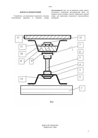 28584
3
ФОРМУЛА ИЗОБРЕТЕНИЯ
Устройство для крепления подвесного потолка,
включающее верхнюю и нижнюю опоры,
отличающееся тем, что на верхнюю опору упруго
установлен подвесной регулируемый винт, на
нижнем конце которого жестко закреплена нижняя
опора для крепления подвесного многослойного
материала.
Верстка Ж. Жомартбек
Корректор Е. Барч
 