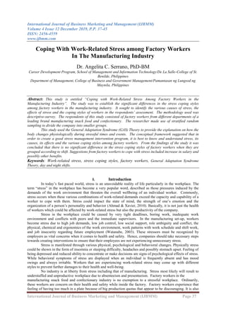 International Journal of Business Marketing and Management (IJBMM)
Volume 4 Issue 12 December 2019, P.P. 37-45
ISSN: 2456-4559
www.ijbmm.com
International Journal of Business Marketing and Management (IJBMM) Page 37
Coping With Work-Related Stress among Factory Workers
In The Manufacturing Industry
Dr. Angelita C. Serrano, PhD-BM
Career Development Program, School of Management and Information Technology/De La Salle-College of St.
Benilde, Philippines
Department of Management, College of Business and Government Management/Pamantasan ng Lungsod ng
Maynila, Philippines
Abstract: This study is entitled “Coping with Work-Related Stress Among Factory Workers in the
Manufacturing Industry”. The study was to establish the significant differences in the stress coping styles
among factory workers in the manufacturing industry. It sought to identify the various causes of stress, the
effects of stress and the coping styles of workers in the respondents’ assessment. The methodology used was
descriptive-survey. The respondents of this study consisted of factory workers from different departments of a
leading brand manufacturing snack food and confectionary. The researcher made use of stratified random
sampling to divide the company into smaller groups.
This study used the General Adaptation Syndrome (GAS) Theory to provide the explanation on how the
body changes physiologically during stressful times and events. The conceptual framework suggested that in
order to create a good stress management intervention program, it is best to know and understand stress, its
causes, its effects and the various coping styles among factory workers. From the findings of the study it was
concluded that there is no significant difference in the stress coping styles of factory workers when they are
grouped according to shift. Suggestions from factory workers to cope with stress included increase in salary and
possibly other benefits.
Keywords: Work-related stress, stress coping styles, factory workers, General Adaptation Syndrome
Theory, day and night shifts.
I. Introduction
In today’s fast paced world, stress is an unavoidable reality of life particularly in the workplace. The
term “stress” in the workplace has become a very popular word, described as those pressures induced by the
demands of the work environment that threaten the overall wellbeing of an individual worker. Commonly,
stress occurs when these various combinations of work-related demands exceed the capacity and capability of a
worker to cope with them. Stress could impact the state of mind, the strength of one’s emotion and the
organization of a person’s personality and behavior (Ahmad & Xavier, 2010). Basically, it is not just the health
of workers which could be affected by work-related stress but also the productivity of the company.
Stress in the workplace could be caused by very tight deadlines, boring work, inadequate work
environment and conflicts with peers and the immediate supervisors. In the manufacturing set-up, workers
become stress due to high job demands, low job control, low social support, role ambiguity and conflict, the
physical, chemical and ergonomics of the work environment, work patterns with work schedule and shift work,
and job insecurity regarding future employment (Watanabe, 2003). These stressors must be recognized by
employers as vital concerns when it comes to health and safety. Hence, companies should take necessary steps
towards creating interventions to ensure that their employees are not experiencing unnecessary stress.
Stress is manifested through various physical, psychological and behavioral changes. Physically stress
could be shown in the form of insomnia or sleeping difficulty, headaches and possibly stomach upset. Feeling of
being depressed and reduced ability to concentrate or make decisions are signs of psychological effects of stress.
While behavioral symptoms of stress are displayed when an individual is frequently absent and has mood
swings and always irritable. Workers that are experiencing work-related stress may come up with different
styles to prevent further damages to their health and well-being.
No industry is at liberty from stress including that of manufacturing. Stress most likely will result to
understaffed and unproductive workplace due to absenteeism and presenteeism. Factory workers in the
manufacturing snack food and confectionary industry is no exemption to a stressful workplace. Ordinarily,
these workers are concern on their health and safety while inside the factory. Factory workers experience that
feeling of having too much in a plate because of big production quotas that appear to be discouraging. It is also
 
