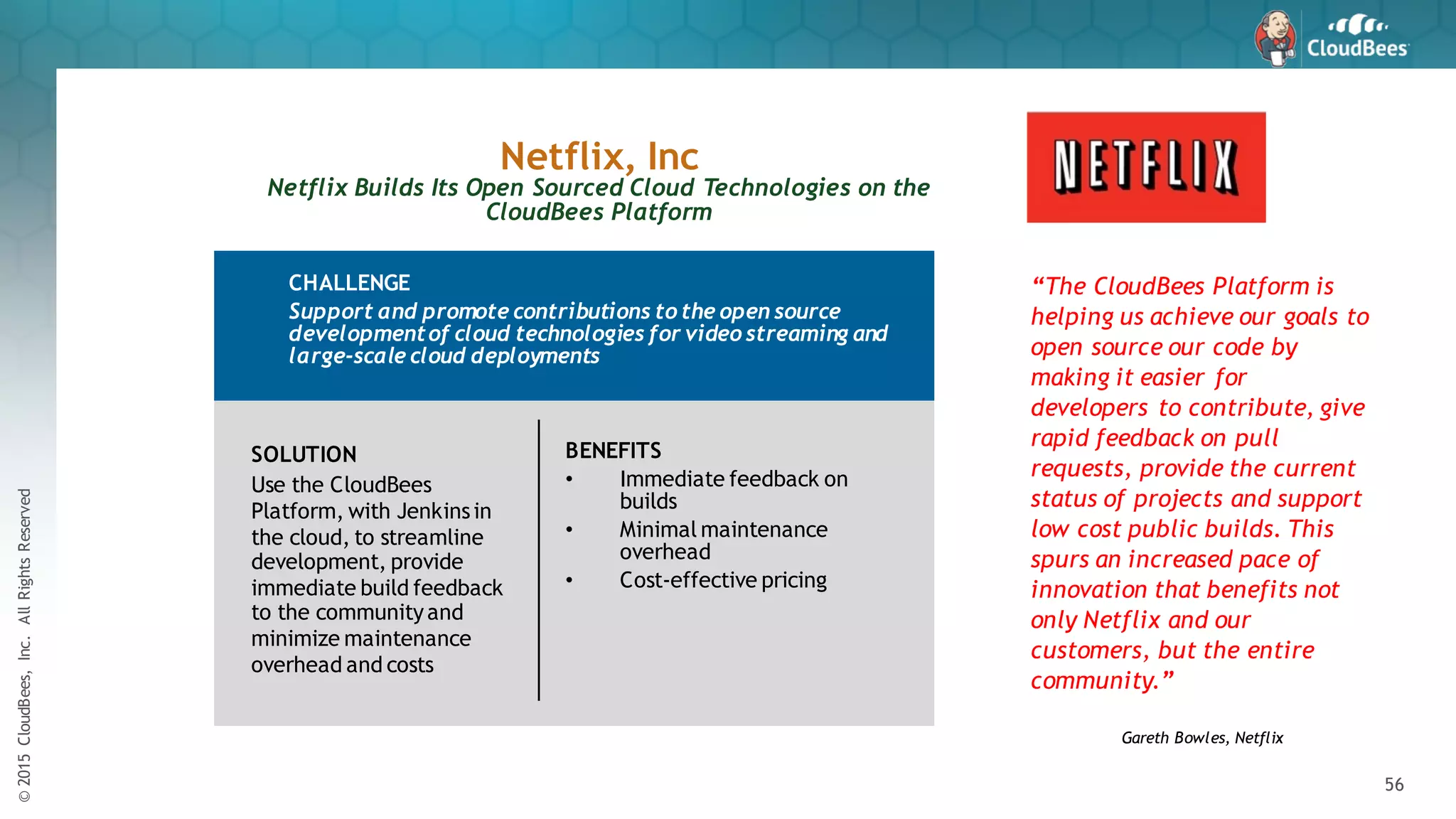 ©2015CloudBees,Inc.AllRightsReserved
56
SOLUTION
Use the CloudBees
Platform, with Jenkinsin
the cloud, to streamline
development, provide
immediate build feedback
to the communityand
minimize maintenance
overhead and costs
Netflix, Inc
Netflix Builds Its Open Sourced Cloud Technologies on the
CloudBees Platform
“The CloudBees Platform is
helping us achieve our goals to
open source our code by
making it easier for
developers to contribute, give
rapid feedback on pull
requests, provide the current
status of projects and support
low cost public builds. This
spurs an increased pace of
innovation that benefits not
only Netflix and our
customers, but the entire
community.”
Gareth Bowles, Netflix
CHALLENGE
Support and promote contributions to the open source
developmentof cloud technologies for video streaming and
large-scale cloud deployments
BENEFITS
• Immediate feedback on
builds
• Minimal maintenance
overhead
• Cost-effective pricing
 