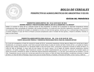 BOLSA DE CEREALES
PERSPECTIVAS AGROCLIMÁTICAS DE ARGENTINA Y EE.UU.
SSÍÍNNTTEESSIISS DDEELL PPRROONNÓÓSSTTIICCOO
PERSPECTIVA AGROCLIMÁTICA DEL 10 AL 16 DE JULIO DE 2014:
ASCENSO TÉRMICO Y PRECIPITACIONES SOBRE EL ESTE DE LA ARGENTINA Y EL URUGUAY
Debido a la entrada de vientos del sur, producida durante los días precedentes, al comienzo de la perspectiva se observarán temperaturas mínimas
moderadamente bajas, acompañadas de nubosidad y alta humedad atmosférica. Los vientos del norte retornarán rápidamente, provocando un incremento
de la temperatura, el contenido de humedad y la nubosidad en el norte y el centro del área agrícola, mientras que el sur continuará bajo la influencia de la
circulación patagónica. El paso del frente de Pampero provocará precipitaciones sobre el nordeste del área agrícola, y limpiará la atmósfera, iniciando un
lapso con buen tiempo.
PERSPECTIVA AGROCLIMÁTICA PARA LOS EE.UU. DEL 10 AL 16 DE JULIO DE 2014:
FUERTE OSCILACIÓN TÉRMICA Y TORMENTAS PROVOCADAS POR EL PASO DEL HURACÁN ARTHUR
En el inicio de la perspectiva un frente frío recorrerá el noreste de EE.UU., provocando temperaturas mínimas algo por debajo de lo normal para la época.
Paralelamente, la convergencia asociada a este frente provocará fuertes lluvias en partes de Carolina del Norte, Carolina del Sur y el sudeste de Virginia.
Algunas áreas recibirán precipitaciones muy abundantes debido al paso del Huracán Arthur, produciendo inundaciones eminentes en Dakota del Norte y la
mitad del Valle de Mississippi. La mayor parte del área triguera, del cinturón maicero y de la Región del Sudeste, observará temperaturas máximas
superiores a 30 grados centígrados. Estas temperaturas causarán una elevada evapotranspiración que provocará un consumo de humedad superior al
aporte de las lluvias y estresarán los cultivos. Se observarán algunos fenómenos extemporáneos: 11-12 de Julio: Lluvia intensa para las Carolinas; 12-18 de
Julio: Temperaturas muy por encima de lo normal para partes de la Gran Cuenca y el Norte del Oeste Intermontañoso; Inundaciones eminentes en Dakota
del Norte y la mitad del Valle de Mississippi; Sequía severa para las Grandes Planicies, el Sudoeste, el Noroeste del Pacífico, la Gran Cuenca y California.
 