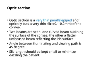 Optic section
• Optic section is a very thin parallelepiped and
optically cuts a very thin slice(0.1-0.2mm) of the
cornea.
• Two beams are seen- one curved beam outlining
the surface of the cornea; the other a flatter
unfocused beam reflecting the iris surface.
• Angle between illuminating and viewing path is
45 degree.
• Slit length should be kept small to minimize
dazzling the patient.
 