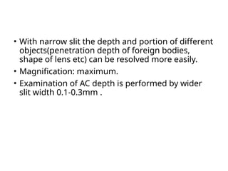 • With narrow slit the depth and portion of different
objects(penetration depth of foreign bodies,
shape of lens etc) can be resolved more easily.
• Magnification: maximum.
• Examination of AC depth is performed by wider
slit width 0.1-0.3mm .
 