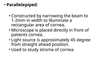 • Parallelepiped:
• Constructed by narrowing the beam to
1-2mm in width to illuminate a
rectangular area of cornea.
• Microscope is placed directly in front of
patients cornea.
• Light source is approximately 45 degree
from straight ahead position.
• Used to study stroma of cornea
 