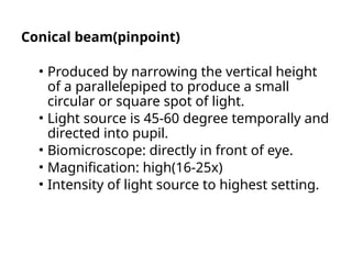 Conical beam(pinpoint)
• Produced by narrowing the vertical height
of a parallelepiped to produce a small
circular or square spot of light.
• Light source is 45-60 degree temporally and
directed into pupil.
• Biomicroscope: directly in front of eye.
• Magnification: high(16-25x)
• Intensity of light source to highest setting.
 