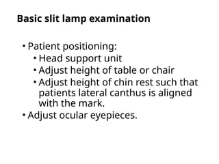Basic slit lamp examination
• Patient positioning:
• Head support unit
• Adjust height of table or chair
• Adjust height of chin rest such that
patients lateral canthus is aligned
with the mark.
• Adjust ocular eyepieces.
 