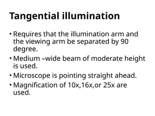 Tangential illumination
• Requires that the illumination arm and
the viewing arm be separated by 90
degree.
• Medium –wide beam of moderate height
is used.
• Microscope is pointing straight ahead.
• Magnification of 10x,16x,or 25x are
used.
 