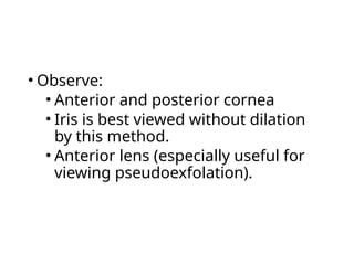 • Observe:
• Anterior and posterior cornea
• Iris is best viewed without dilation
by this method.
• Anterior lens (especially useful for
viewing pseudoexfolation).
 