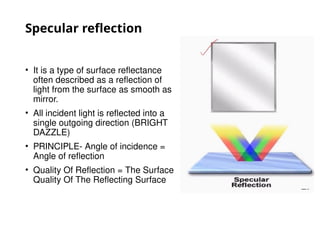 Specular reflection
• It is a type of surface reflectance
often described as a reflection of
light from the surface as smooth as
mirror.
• All incident light is reflected into a
single outgoing direction (BRIGHT
DAZZLE)
• PRINCIPLE- Angle of incidence =
Angle of reflection
• Quality Of Reflection = The Surface
Quality Of The Reflecting Surface
 