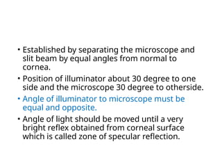 • Established by separating the microscope and
slit beam by equal angles from normal to
cornea.
• Position of illuminator about 30 degree to one
side and the microscope 30 degree to otherside.
• Angle of illuminator to microscope must be
equal and opposite.
• Angle of light should be moved until a very
bright reflex obtained from corneal surface
which is called zone of specular reflection.
 