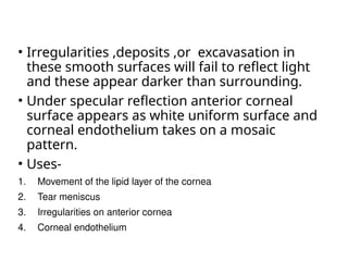 • Irregularities ,deposits ,or excavasation in
these smooth surfaces will fail to reflect light
and these appear darker than surrounding.
• Under specular reflection anterior corneal
surface appears as white uniform surface and
corneal endothelium takes on a mosaic
pattern.
• Uses-
1. Movement of the lipid layer of the cornea
2. Tear meniscus
3. Irregularities on anterior cornea
4. Corneal endothelium
 