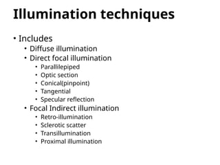 Illumination techniques
• Includes
• Diffuse illumination
• Direct focal illumination
• Parallilepiped
• Optic section
• Conical(pinpoint)
• Tangential
• Specular reflection
• Focal Indirect illumination
• Retro-illumination
• Sclerotic scatter
• Transillumination
• Proximal illumination
 