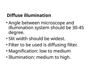 Diffuse illumination
• Angle between microscope and
illumination system should be 30-45
degree.
• Slit width should be widest.
• Filter to be used is diffusing filter.
• Magnification: low to medium
• Illumination: medium to high.
 
