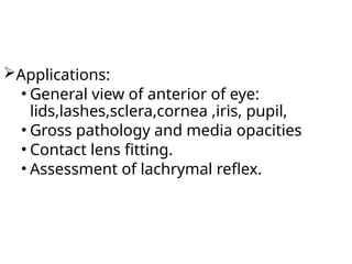 Applications:
• General view of anterior of eye:
lids,lashes,sclera,cornea ,iris, pupil,
• Gross pathology and media opacities
• Contact lens fitting.
• Assessment of lachrymal reflex.
 