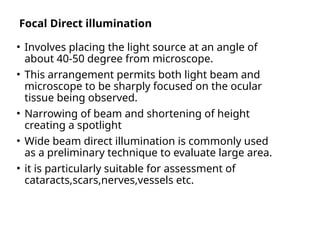 Focal Direct illumination
• Involves placing the light source at an angle of
about 40-50 degree from microscope.
• This arrangement permits both light beam and
microscope to be sharply focused on the ocular
tissue being observed.
• Narrowing of beam and shortening of height
creating a spotlight
• Wide beam direct illumination is commonly used
as a preliminary technique to evaluate large area.
• it is particularly suitable for assessment of
cataracts,scars,nerves,vessels etc.
 