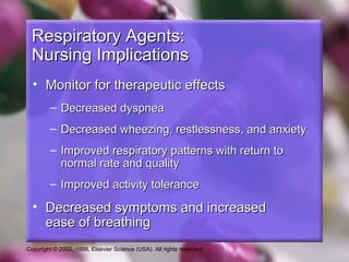 Copyright © 2002, 1998, Elsevier Science (USA). All rights reserved.
Respiratory Agents:Respiratory Agents:
Nursing ImplicationsNursing Implications
• Monitor for therapeutic effectsMonitor for therapeutic effects
– Decreased dyspneaDecreased dyspnea
– Decreased wheezing, restlessness, and anxietyDecreased wheezing, restlessness, and anxiety
– Improved respiratory patterns with return toImproved respiratory patterns with return to
normal rate and qualitynormal rate and quality
– Improved activity toleranceImproved activity tolerance
• Decreased symptoms and increasedDecreased symptoms and increased
ease of breathingease of breathing
 
