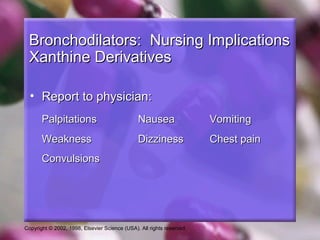 Copyright © 2002, 1998, Elsevier Science (USA). All rights reserved.
Bronchodilators: Nursing ImplicationsBronchodilators: Nursing Implications
Xanthine DerivativesXanthine Derivatives
• Report to physician:Report to physician:
PalpitationsPalpitations NauseaNausea VomitingVomiting
WeaknessWeakness DizzinessDizziness Chest painChest pain
ConvulsionsConvulsions
 