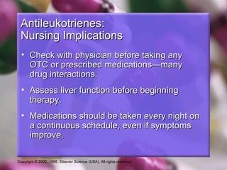 Copyright © 2002, 1998, Elsevier Science (USA). All rights reserved.
Antileukotrienes:Antileukotrienes:
Nursing ImplicationsNursing Implications
• Check with physician before taking anyCheck with physician before taking any
OTC or prescribed medications—manyOTC or prescribed medications—many
drug interactions.drug interactions.
• Assess liver function before beginningAssess liver function before beginning
therapy.therapy.
• Medications should be taken every night onMedications should be taken every night on
a continuous schedule, even if symptomsa continuous schedule, even if symptoms
improve.improve.
 