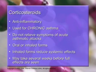 Copyright © 2002, 1998, Elsevier Science (USA). All rights reserved.
CorticosteroidsCorticosteroids
• Anti-inflammatoryAnti-inflammatory
• Used for CHRONIC asthmaUsed for CHRONIC asthma
• Do not relieve symptoms of acuteDo not relieve symptoms of acute
asthmatic attacksasthmatic attacks
• Oral or inhaled formsOral or inhaled forms
• Inhaled forms reduce systemic effectsInhaled forms reduce systemic effects
• May take several weeks before fullMay take several weeks before full
effects are seeneffects are seen
 
