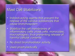 Copyright © 2002, 1998, Elsevier Science (USA). All rights reserved.
Mast Cell StabilizersMast Cell Stabilizers
• Indirect-acting agents that prevent theIndirect-acting agents that prevent the
release of the various substances thatrelease of the various substances that
cause bronchospasmcause bronchospasm
• Stabilize the cell membranes ofStabilize the cell membranes of
inflammatory cells (mast cells, monocytes,inflammatory cells (mast cells, monocytes,
macrophages), thus preventing release ofmacrophages), thus preventing release of
harmful cellular contentsharmful cellular contents
• No direct bronchodilator activityNo direct bronchodilator activity
• Used prophylacticallyUsed prophylactically
 