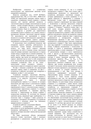 28591
2
Изобретение относится к устройствам,
используемым для определения давления путем
измерений в скважинах.
Известно устройство [А.с. СССР №796421,
опубликовано бюл. №2, от 15.01.1981г., МПК Е21С
39/00] для определения давления горных пород в
скважинах, содержащее осевой стержень с осевым
каналом для закачки рабочей жидкости в
эластичную упругую камеру, выполненную из куска
шланга , концы которой введены в металлические
стаканы и приклеены к внутренним бортовым
стенкам стаканов. Один из стаканов в центре дна
имеет отверстие с резьбой для герметичного
соединения осевого стержня и его осевого канала с
внутренним объемом эластичной упругой камеры.
Это выполняется для закачивания в камеру
жидкости и создания в ней начального давления, и в
последующем для замеров горного давления,
оказываемого на жидкость содержащуюся в камере.
К недостаткам этого устройства относятся: при
измерении горного давления, действующего на
эластичные стенки камеры изготовленные из
шланга, по мере роста горного давления
посаженные на клей в стаканах концы эластичной
упругой камеры начинают выпучиваться в сторону
зазора между устройством и стенкой скважины; эти
концы могут вообще расклеиться от давления и
выйти наружу; при малых же давлениях измерения
горного давления всегда несут в себе погрешности
из-за непостоянства расстояния между концевыми
стаканами устройства. Или то же самое -
непостоянна длина основного элемента -
эластичного упругого измерителя горного давления.
На фиг.1 показано устройство для определения
давления горных пород в скважинах; на фиг.2 -
устройство в рабочем состоянии при измерении в
скважине; на фиг.3 - узел секторов.
Устройство содержит эластичную оболочку,
выполненную в виде тора 1, надетого на стержень 2,
стаканы 3 из упругого эластичного материала,
контактирующие с тором 1, жесткие
цилиндрические корпуса 4, в каждом из которых
выполнены две пары пазов 5, уплотнители в форме
секторов 6, установленные с возможностью
перемещения в пазах 5, дополнительные стержни 7,
установленные параллельно стержню 2 и попарно
связанные пружинами 8, торцовые круглые
пластины 9, закрепленные на концах стержня 2
посредством контргаек 10, источник (не показан)
давления среды, связанный через трубопровод 11 с
полостью тора 1. Стержни 7 через толкатели 12
соединены с секторами 6. В скважину 13 устройство
досылается с помощью штанг (не показаны),
прикрепленных к стержню 2.
Устройство работает следующим образом.
Устройство устанавливают на заданном
расстоянии от устья пробуренной скважины 13 и по
напорному трубопроводу 11 в него накачивают
жидкость, которая заполняет замкнутый внутренний
объем тора 1.
По мере увеличения объема закчиваемой
жидкости стенки эластичного тора 1 начинают
расширяться в радиальных направлениях как в
сторону стенки скважины 13, так и в сторону
центрального стержня 2. При этом стенки тора 1,
направленные радиально от продольной оси
устройства, расширяют эластичные стаканы 3,
которые прижимаются к стенке скважины 13 и к
торцам корпусов 4, обращенных к стаканам 3.
Внутренние стенки тора 1, расщиряющиеся в
сторону стержня 2, перемещают две пары стержней
7, вставленные в сквозное продольное отверстие
тора 1 параллельно друг другу и центральному
стержню 2. Стержни 7 касаются стенки тора 1 по
всей длине, попарно разжаты пружинами 8,
проходящими через сквозные диаметральные
отверстия центрального стержня 2. При достижении
рабочего внутреннего объема все разжатые стержни
7 вдоль всей длины отверстия тора 1 параллельно
прижимаются к центральному стержню 2.
Разжимающие пружины 8 при этом полностью
помещаются в диаметральных сквозных отверстиях
центрального стержня 2. При таких перемещениях
двух пар стержней 7 к центральному стержню 2 их
концы, Г-образно соединенные с толкателями 12
секторы 6 строго в радиальных направлениях
перпендикулярно к стенке скважины 13. Толкатели
12 расположены попарно и могут перемещаться
один в другом в противоположных радиальных
направлениях. Выдвигаемые толкателями 12
секторы 6 имеют внешнюю кривизну 1/Rскв. и
внутреннюю кривизну l/Rтора, где Rcкв. и Rтора
соответственно радиусы скважины 13 и
продольного сквозного отверстия тора 1. Таким
образом, при полном выдвижении всех четырех
секторов 6 последние своими внешними контурами
образуют полную окружность, вступающую по всей
длине в контакт со стенкой скважины 13 и
прижимающуюся к ней. При этом секторы 6
полностью перекрывают кольцевой зазор,
образующийся между стенкой скважины 13 и
корпусами 4. Такое полное закрытие зазора
обслуживается еще тем, что внутренний диаметр
сквозного продольного отверстия тора 1 выбирается
таким образом, что расстояние между центральным
стержнем 2 и стержнями 7 равно высоте зазора
между стенкой скважины 13 и внешним контуром
устройства, т.е. перемещение стержней 7 с
толкателями 12 до центрального стержня 2 должно
быть равно величине -(D-d)/2, где D и d
соответственно диаметры скважины 13 и корпусов
4. Сквозное отверстие тора 1 имеет диаметр, равный
(D-d)+dcт, где dcт - диаметр центрального стержня 2,
что обеспечивает достаточный выход секторов 6 и
полное закрытие кольцевого зазора. Каждый сектор
6 является ¼ круга, соответствующего сечению
скважины 13, поэтому при выходе всех секторов 6
из их пазов 5 на (D-d)/2 радиусы их попарно
совпадают и идут параллельно друг другу вдоль
одной прямой.
При работе в скважине секторы 6 толщиной 5-6
надежно закрывают зазоры между устройством и
стенкой скважины. Это достигается тем, что
секторы изготовлены из прочной стали и не
полностью выходят из своих пазов 5. Смещенность
каждой пары пазов 5 вдоль оси относительно друг-
 