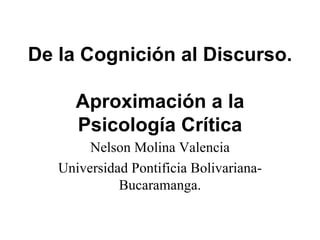 De la Cognición al Discurso.

      Aproximación a la
      Psicología Crítica
        Nelson Molina Valencia
   Universidad Pontificia Bolivariana-
             Bucaramanga.
 