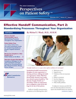 Effective Handoff Communication, Part 2: 
Standardizing Processes Throughout Your Organization 
CONTENTS 
Effective Handoff 
Communication, Part 2: 
Standardizing Processes 
Throughout Your Organization 1 
Patient Safety Pulse 
Your Patient Safety News 
The Joint Commission Center 
for Transforming Healthcare 
Unveils Targeted Solutions 
Tool 2 
Moving Your Hospital to a New 
Facility, Part 2: 
Patient Safety on the Move 6 
Alternative Surgical Site Marking: 
Compliance Strategies for the 
Joint Commission Universal 
Protocol for Preventing Wrong 
Site, Wrong Procedure, Wrong 
Person Surgery 9 
Handoffs should occur in a space where staff are unlikely to be interrupted. 
Standardizing handoff communications 
throughout an entire organization is a 
daunting and elusive challenge for health 
care organizations. Indeed, Wall Street 
Journal health columnist Laura Landro 
once referred to patient handoffs as “The 
Bermuda Triangle of health care.”1 
Nevertheless, health care organizations 
have an obligation to take up this chal-lenge 
for the sake of their patients. 
Ineffective handoff communications 
put patients at the following direct risks2: 
• Medication errors 
• Surgical errors 
• Violations of do-not-resuscitate 
orders 
• Delays in treatment 
• Incorrect diagnoses 
• Longer hospital stays 
• Other health problems 
A malpractice insurance provider that 
serves the Harvard medical community, 
reports that handoff-related cases represent 
www.jcrinc.com 
The Joint Commission 
Perspectives 
on Patient Safety TM 
November 2010 Volume 10 Issue 11 
(continued on page 3) 
By Michael S. Woods, M.D., M.M.M. 
 