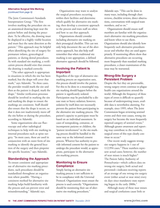 Alternative Surgical Site Marking 
(continued from page 9) 
The Joint Commission’s Standards 
Interpretation Group. “The first 
involves marking the procedure site on 
an anatomical drawing kept near the 
patient before and during the proce-dure. 
To be effective, the drawing must 
be displayed in a highly visible location 
and must face the same direction as the 
patient.” This approach may be helpful 
when identifying the site of surgery for 
premature infants, gynecological 
patients, or during dental procedures. 
As with standard site marking, a verifi-cation 
process should exist that ensures 
the drawing is marked correctly. 
“The other approach is appropriate 
in situations in which the site has been 
marked, but the drape will cover that 
mark,” says Adamski. “In these cases, 
the provider would mark the site and 
then as the patient is draped, mark the 
drape.” Similar verification processes 
should be involved in marking the site 
and marking the drape to ensure the 
markings are consistent. Staff should 
also ensure that the drape is secure, so 
that it does not inadvertently move off 
the site before or during the procedure, 
according to Adamski. 
Some organizations also use fluo-roscopy 
and other radiological 
techniques to help with site marking in 
internal procedures such as spine sur-gery. 
“In most cases, these are used in 
conjunction with an outer form of site 
marking to identify the general loca-tion 
of the surgery and then pinpoint 
the specific location,” says Adamski. 
Standardizing the Approach 
To ensure consistent and appropriate 
use of alternative site-marking proce-dures, 
such procedures should be 
standardized throughout an organiza-tion 
where possible. “Having a 
consistent method for alternative site 
marking helps build familiarity with 
the process and can prevent error and 
misunderstanding,” Adamski says. 
Organizations may want to analyze 
the surgical procedures occurring 
within their facilities and determine 
which qualify for alternative site mark-ing, 
then develop a consistent approach 
to the process and train staff on when 
and how to use that approach. 
Organizations should consider 
including alternative site marking on 
their presurgical checklist. This can not 
only help document the use of the alter-native 
approach, but also help staff 
remember that when traditional site 
marking is not appropriate, a defined 
alternative approach should be followed. 
Involving the Patient Is 
Important 
Regardless of the type of alternative site-marking 
process an organization uses, 
this process should involve the patient. 
For this to be done in a meaningful way, 
site marking should happen before the 
patient is significantly sedated. 
Participation may be precluded by a dis-ease 
state or heavy sedation; however, 
sedation by itself does not necessarily 
prevent the patient from participating in 
the alternative site marking process. The 
patient’s capacity to participate must be 
based on an individual assessment. In 
cases of nonspeaking, comatose, or 
incompetent patients or children, the 
“patient involvement” in the site-mark-ing 
process should be handled in the 
same way as the informed consent 
process. Whoever has authority to pro-vide 
informed consent for the patient to 
undergo the procedure would, as appro-priate, 
participate in the alternative 
site-marking process. 
Monitoring to Ensure 
Compliance 
Simply having an alternative site 
marking process is not sufficient to 
be in compliance with the Universal 
Protocol. Organizations must ensure the 
process is used correctly. “Organizations 
should be monitoring their use of alter-native 
site-marking procedures,” 
Adamski says. “This can be done in 
many ways, including through chart 
reviews, checklist reviews, direct observa-tions, 
conversations with surgical team 
members, and so on.” 
Organizations should ensure staff 
members are familiar with the organiza-tion’s 
alternative site-marking procedures 
and know when to use them. 
Organizations should also identify how 
frequently such alternative procedures 
occur and whether they are used appro-priately. 
If monitoring efforts show that 
alternative procedures are occurring 
more frequently than standard marking 
procedures, a closer examination of the 
issue may be warranted. 
Wrong-Site Surgery a 
Persistent Problem 
Despite the fact they are preventable, 
wrong surgery errors continue to plague 
health care organizations around the 
world. Although the frequency of these 
types of errors is difficult to quantify 
because of underreporting issues, avail-able 
data is nevertheless alarming. For 
example, since 1995, when The Joint 
Commission began reviewing sentinel 
events and their root causes, wrong site 
surgery has become the most frequently 
reported category of sentinel events.3 
Although greater awareness and report-ing 
may contribute to the numbers, 
surgical errors of this type clearly con-tinue 
to occur.4 
One recent study suggests wrong-site 
surgery happens in 1 out of 
112,994 cases.5 These numbers repre-sent 
actual cases; however, the number 
of near misses is much higher.6 
The Patient Safety Authority of 
Pennsylvania—which collects data on 
wrong-site surgery, both actual and 
prevented—indicates receiving reports 
of an average of one wrong-site surgery 
event (either actual or near miss) every 
six days since mandatory state report-ing 
began in the early 2000s.7 
Although many of these near misses 
and surgical confusions cause little or 
10 THE JOINT COMMISSION PERSPECTIVES ON PATIENT SAFETY November 2010 www.jcrinc.com 
 