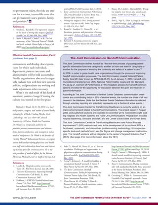 no permanent injury, the risks are pres-ent 
for a serious, irreversible event that 
can permanently scar a patient, family, 
and provider.8 
PS 
References: 
1. Senders J., Kanzki R.: The egocentric surgeon 
or the roots of wrong-side surgery. Qual Saf 
Health Care 17:396–398, Dec. 2008. 
2. Stahel P., Mehler P., Clarke T., et al.: The 5th 
anniversary of the “Universal Protocol”: Pitfalls 
and perils revisited. Patient Safety in Surgery, Jul. 
2009. http://www.ncbi.nlm.nih.gov/pmc/ 
articles/PMC2712460 (accessed Sept. 1, 2010). 
3. Joint Commission International: Performance 
of Correct Procedure at Correct Body Site. 
Patient Safety Solutions 1, May 2007. 
4. Wrong-site surgery is No.1 among sentinel 
events—Are you at risk? Same-Day Surgery 
31:113–124, Oct. 2007. 
5. Kwan M., Studdert D., Zinner M., et al.: 
Incidence, patterns, and prevention of wrong-site 
surgery. Archives of Surgery 141:353–357, 
Apr. 2006. 
6. Edwards P.: Ensuring correct-site surgery. 
Provenance and Peer Review 18:168–171, Apr. 
2008. 
7. Blanco M., Clarke J., Martindell D.: Wrong 
site surgery, near misses, and actual occur-rences. 
AORN Journal 90:215–217, Aug. 
2009. 
8. Sime J., Ngo Y., Khan S.: Surgical confusions 
in ophthalmology. Arch Ophthalmology 
125:1515–1521, Nov. 2007. 
Effective Handoff Communication, Part 2 
(continued from page 5) 
environment and develop clear expecta-tions 
for which each individual, 
department, patient care team, and 
administrator will be held accountable. 
Finally, organizations also need to regu-larly 
evaluate how well their new systems, 
policies, and procedures are working and 
make adjustments when necessary. 
What is the end result of this kind of 
sustained, positive change? Creating the 
culture you wanted in the first place. 
Michael S. Woods, M.D., M.M.M. is a lead-ership 
expert, surgeon, and author of several books, 
including In a Blink, Healing Words, Civil 
Leadership, and was editor of Cultural 
Sensitivity: A Pocket Guide for Providers. 
Dr. Woods is a recognized authority on 
provider–patient communication and relation-ships, 
patient satisfaction, and strategies to reduce 
medical malpractice. Dr. Woods is the founder of 
Civility Mutual® Educational Services, an organi-zation 
dedicated to helping physicians and health 
care staff with relationship-based care and improv-ing 
patient–provider communication. He is the 
vice president of medical affairs for the Johnson 
Memorial Medical Center in Stafford Springs, CT. 
References 
1. Landro L.: Hospitals combat errors at the 
‘hand-off.’ Wall Street Journal. June 28, 2006. 
2. The Joint Commission: Improving Handoff 
Communication. Oak Brook, IL: Joint 
Commission Resources, 2007. 
3. Hoffman J.: CRICO’s Handoff-related cases. 
Forum 25:4, Mar. 2007. http://www.rmf. 
harvard.edu//files/documents/Forum_V25N1. 
pdf (accessed Sept. 20, 2010). 
The Joint Commission on Handoff Communication 
The Joint Commission defines handoff as “the real-time process of passing patient-specific 
information form one caregiver to another or from one team of caregivers to 
another for the purpose of ensuring the continuity and safety of a patient’s care.”4 
In 2006, in order to guide health care organizations through the process of improving 
handoff communication processes, The Joint Commission created National Patient 
Safety Goal 2E (later known as NPSG.02.05.01). As of January 1, 2010, handoff com-munications 
transitioned out of the National Patient Safety Goals and into Standard 
PC.02.02.01, Element of Performance 2: “The hospital’s process for handoff communi-cations 
provides for the opportunity for discussion between the giver and receiver of 
patient information.” 
According to The Joint Commission’s Sentinel Events Database, communication break-downs 
are a contributing factor in 65% of sentinel events, the number one driver of all root 
causes in the database. (Note that the Sentinel Events Database information is collected 
through voluntary reporting and potentially represents only a fraction of actual events.) 
The Joint Commission Center for Transforming Healthcare is currently working on an 
improvement project related to handoff communications. The project began in August 
2009, and published solutions are expected in December 2010. Selected by eight lead-ing 
hospitals and health systems, the Hand-Off Communications Project team includes 
hospital leadership, clinicians and staff, and the Center’s Black Belts and Green Belts. 
The Joint Commission Center for Transforming Healthcare uses Robust Process 
Improvement™ (RPI) methods and tools in the development of its solutions. RPI is a 
fact-based, systematic, and data-driven problem-solving methodology. It incorporates 
specific tools and methods from Lean Six Sigma and change management methodolo-gies. 
The handoff solutions will be integrated in the center’s Targeted Solutions Tool™ 
(TST). (See page 2 for more information about the TST.) 
4. Solet D., Norvell M., Rutan G., et. al.: Lost in 
translation: Challenges and opportunities in 
physician-to-physician communication during 
patient handoffs. Acad Med 80:1094-1099, 
Dec. 2005. 
5. Arora V., Johnson J.: A model for building a 
standardized handoff protocol. Jt Comm J 
Qual Patient Saf 32:646–655, Nov. 2006. 
6. The Joint Commission: Handoff 
Communications: Toolkit for Implementing the 
National Patient Safety Goal. Oak Brook, IL: 
Joint Commission Resources, 2008. 
7. Chan-Macrae M., O’Malley T., Poon E.: 
Partners HealthCare clinical transitions project. 
Forum 25:16–17, Mar. 2007. 
http://www.rmf.harvard.edu//files/documents/ 
Forum_V25N1.pdf (accessed Sept. 20, 2010). 
8. Haig K., Sutton S., Whittington J.: SBAR: A 
shared mental model for improving communi-cation 
between clinicians. Jt Comm J Qual 
Patient Saf 32:167–175, Mar. 2006. 
9. Shaw T.: Communication: Making transitions 
safer with standardized handoffs. Paper presented 
at the Society for Pediatric Anesthesia 23rd 
Annual Meeting, New Orleans, Oct. 16, 2009. 
10. Greenberg C., Wilkie A.: Communication 
Handoffs: One hospital’s approach. Forum 
25:10–11, Mar. 2007. http://www.rmf. 
harvard.edu//files/documents/Forum_V25N1. 
pdf (accessed September 20, 2010). 
www.jcrinc.com THE JOINT COMMISSION PERSPECTIVES ON PATIENT SAFETY November 2010 11 
 