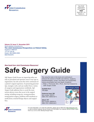 Volume 10, Issue 11, November 2010 
Send address corrections to: 
The Joint Commission Perspectives on Patient Safety 
Superior Fulfillment 
131 W. First St. 
Duluth, MN 55802-2065 
800/746-6578 
Non-Profit 
Organization 
U.S. Postage 
PAID 
Permit No. 174 
Palatine, IL 
New book from Joint Commission Resources! 
Safe Surgery Guide 
Safe Surgery Guide focuses on improving safety not 
only in procedural and operative areas in any type or 
organization, but also across the entire continuum of 
a patient’s surgical experience. In presenting practical 
tips, strategies, tools, and case studies from a variety 
of caregivers and organizations worldwide, Safe 
Surgery Guide addresses how to avoid the most 
serious adverse events that occur in the surgical 
setting, including wrong-site, wrong-procedure, 
wrong-patient surgery; problems with anesthesia or 
medications; retained foreign objects; and surgical 
fires. 
“By using the tools in this book and continuing to 
advance the science of health care delivery, surgeons, 
anesthesiologists, nurses, and others can substantially 
reduce preventable harm and death of patients.” 
—Peter J. Pronovost, M.D., Ph.D., from his Foreword to 
Safe Surgery Guide 
Available Now! 
186 pages 
Hardcover book: $85 
Item number: SSW10 
ISBN: 978-1-59940-407-3 
eBook: $75 
Item number: EBSSW10 
ISBN: 978-1-59940-638-1 
For more information, or to order this publication, please visit our Web site at http://www.jcrinc.com 
or call our toll-free Customer Service Center at 877/223-6866. Our Customer Service Center is open 
from 8 A.M. to 8 P.M. EST, Monday through Friday. 
