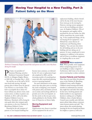 Moving Your Hospital to a New Facility, Part 2: 
Patient Safety on the Move 
Northwest Community Hospital ensured that each patient was with a nurse they knew 
during the transfer. 
Pat Stack, vice president of 
Transition Planning, arrived at 
Northwest Community Hospital 
(NCH), in Arlington Heights, Illinois, 
at 3:00 A.M. on Saturday, May 1, 2010. 
She and the rest of the staff at NCH 
were faced with moving 140 adult 
patients plus 6 infants from the Special 
Care Nursery to a new facility. They 
had to accomplish this in about 4½ 
hours without any adverse events, med-ication 
errors, or delays in patient care. 
Similarly, in 2012, staff at the Johns 
Hopkins Children’s Center in 
Baltimore, Maryland, will be facing the 
same goals when they transport pedi-atric 
patients to the new Charlotte R. 
Bloomberg Children’s Center. 
Planning for the safe transport of 
patients to new hospital buildings has 
become more common, as evidenced 
by the 121 new or replacement hospi-tals 
completed in 2004, and the 
increasing number of consulting busi-nesses 
that offer transitional planning 
services to growing hospitals.1 
For more information on the prepa-ration 
that takes place prior to moving 
day (such as designing a new hospital 
with patient safety and family-centered 
care in mind, and teaching staff how to 
provide care in the new hospital), see 
the first article in this two-part series, 
which published in the October 2010 
issue of Perspectives on Patient Safety. 
Moving Equipment and 
Supplies 
Organizations may choose to purchase 
all new equipment for the new or 
replacement building, which is benefi-cial 
for the day of the move because 
fewer items go on the moving list. 
However, moving current equipment 
over to the new building can reduce 
costs. At Hopkins Children’s, 70% of 
the equipment and supplies will be 
purchased for the new facility, but 30% 
will be reused from the current build-ing. 
“It has complicated things a bit by 
not buying all new equipment,” says 
Michael Iati, senior director of 
Architecture and Planning, Johns 
Hopkins. “You can’t just close down 
the old building and run to the new 
building and start taking care of 
patients. It’s more complicated to move 
equipment in addition to the patients, 
and we’ll have to recalibrate equipment 
in a leapfrog effect as we move.” 
Move equipment 
STRATEGY 
first. When possible, move equipment 
before transporting patients to the 
new building to reduce congestion.2 
Furthermore, label items to be moved 
prior to moving day to reduce confusion. 
Involve Patients and Families 
More than two years before the planned 
move to the Charlotte R. Bloomberg 
Children’s Center, staff at Hopkins 
Children’s started meeting with family 
members to understand any concerns 
they might have and solicit their advice 
for the move. Involving patients and 
family members in any organization 
decision is nothing new to Hopkins 
Children’s, where a Family Advisory 
Council meets monthly and a full-time 
parent advisor helps enhance communi-cation 
between parents and staff. “The 
parent advisor also attends planning 
meetings for the new hospital and shares 
her insights as a parent as well as the 
6 THE JOINT COMMISSION PERSPECTIVES ON PATIENT SAFETY November 2010 www.jcrinc.com 
 