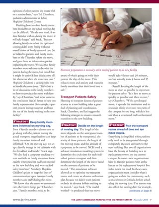 opinions of other parents she meets with 
on a routine basis,” says Ted Chambers, 
pediatrics administrator at Johns 
Hopkins Children’s Center. 
Deciding how involved family mem-bers 
should be on the actual moving day 
can be difficult. “On the one hand, if we 
have families with us during the move, it 
will take longer,” said Stack, “But not 
allowing family members the option of 
coming didn’t seem fitting with our 
overall vision of family-centered care. So 
we talked to patients and family mem-bers 
on the Thursday before the move, 
and gave them an information packet 
explaining the move. We said that family 
members were welcome to be with the 
patient during the move, but noted that 
it might be easier if they didn’t come till 
the afternoon when the move was over.” 
Hopkins Children’s is dealing with how 
to handle the same issue. “We’ve had a 
lot of discussions with family members 
on how to conduct the move with fam-ily,” 
says Chambers, “and we’ve come to 
the conclusion that it’s better to have one 
family representative (for example, a par-ent) 
present during transport and have 
the rest of the family waiting in the new 
facility.” 
Keep family mem-bers 
STRATEGY 
informed on moving day. 
Even if family members choose not to 
go along with the patient during the 
actual transport, organizations can keep 
family members involved and 
informed. “On the moving day, we set 
up a family lounge in the cafeteria with 
free breakfast and lunch,” Stack says. 
“We also had a computer tracking sys-tem 
available so family members knew 
exactly when patients had been moved 
to the new building and were tucked 
safely into bed.” Similarly, Hopkins 
Children’s plans to keep the lines of 
communication open between family 
members and staff during the move. 
“We know that the more we communi-cate, 
the better things go,” Chambers 
says. “Family members need to be 
Extensive preparation is necessary when moving patients to an new facility. 
aware of what’s going on with their 
patient the day of the move. This 
reduces stress and anxiety and reassures 
family members that their loved one is 
safe.” 
Transport Patients Safely 
Planning to transport dozens of patients 
at once to a new building takes a great 
deal of planning and coordination. 
Stack, Chambers, and Iati suggest the 
following strategies to ensure a smooth 
transition to the new building. 
STRATEGY STRATEGY 
Decide on the length 
of moving day. The length of the 
move depends on the anticipated num-ber 
of patients to be transported, the 
acuity of those patients, the length of 
the moving route, and the amount of 
equipment to be moved. NCH used a 
software simulation modeling system to 
determine the cycle time for each indi-vidual 
patient transport and then 
determine the length of the move based 
on the amount of patients to be 
moved. “The simulation software 
allowed us to optimize our transport 
routes and create an elevator utilization 
plan because we didn’t want patients 
on beds in elevator lobbies waiting to 
be moved,” says Stack. “The model 
worked—it predicted that our move 
would take 4 hours and 30 minutes, 
and we actually took 4 hours and 35 
minutes.” 
Overall, keeping the length of the 
move as short as possible is important 
for patient safety. “It is best to move as 
quickly as possible and then recover,” 
says Chambers. “With a prolonged 
move, it spreads the institution and its 
resources thinly over into two parts of 
the campus for too long, which is less 
safe than a structured, well-orchestrated 
move.” 
Pick the transport 
routes ahead of time and run 
mock moves. 
Everything is simplified when patients 
only need to be transported through 
completely enclosed corridors to the 
new building. But not all organizations 
have the luxury of building new or 
replacement towers on the current 
campus. In some cases, organizations 
have to transfer patients with ambu-lances 
to the replacement hospital five 
miles down the road. In these cases, 
organizations must consider what is 
going on within the community, such 
as marathons or festivals, before sched-uling 
the moving date. The season may 
also affect the moving date (for example, 
(continued on page 8) 
www.jcrinc.com THE JOINT COMMISSION PERSPECTIVES ON PATIENT SAFETY November 2010 7 
 