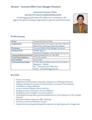 Resume – Accounts Officer Cum Manager Personnel
Amarendra Kumar Sinha
ACCOUNTANCY/ADMINISTRATION
A challenging position that will enable me to contribute to the
organization goals availing an opportunity for growth and advancement.
Profile Summary
Name Amarendra Kumar Sinha
Organization Jharkhand Police Housing Corporation (Ranchi)
Bihar Police Housing Corporation (Patna)
Worked as Accounts Officer Cum Manager Personnel
Salary & Perks 90,000 (approx.)
Residential Bungalow with Chauffer driven Car
Current EmploymentStatus Superannuated since 31st
Dec 2015
Total Work experience 37 yrs 10 months
Date Of Birth 01-01-1956
Communication Details E-1502, Ajmera Infinity, Electronic City, Phase 1,
Bangalore – 560100.
Ph. – 09431102744, 07760577847
Email – anil.sinha54@gmail.com
Key Skills
 Project accounting.
 Organization administration and people management as Manager Personnel.
 Dealing with bank for all types of Tender Bonds & Guarantees/ Term Deposits.
 Trial Balance (Ledger Balances).
 Income statement, Balance Sheet, Cash flow.
 Keeping accounts of Customer Account (Debtors).
 Keeping accounts of Supplier Account (Creditors).
 Preparing/Overseeing salary generation/disbursement of all employees of the company
(Payroll).
 Bank Reconciliation Statement (BRS - Banking).
 Inventory control and Branches Account.
 Analytical & forecasting/modeling skills, experience in reporting actual vs. budget data.
 