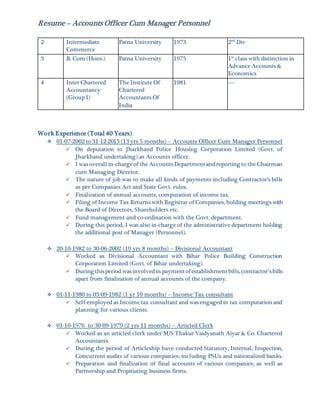 Resume – Accounts Officer Cum Manager Personnel
2 Intermediate
Commerce
Patna University 1973 2nd
Div
3 B. Com (Hons.) Patna University 1975 1st
class with distinction in
Advance Accounts &
Economics
4 Inter Chartered
Accountancy
(Group I)
The Institute Of
Chartered
Accountants Of
India
1981 ----
Work Experience (Total 40 Years)
 01-07-2002 to 31-12-2015 (13 yrs 5 months) – Accounts Officer Cum Manager Personnel
 On deputation to Jharkhand Police Housing Corporation Limited (Govt. of
Jharkhand undertaking) as Accounts officer.
 I wasoverall in-chargeof the AccountsDepartmentandreporting to the Chairman
cum Managing Director.
 The nature of job was to make all kinds of payments including Contractor’s bills
as per Companies Act and State Govt. rules.
 Finalization of annual accounts, computation of income tax.
 Filing of Income Tax Returns with Registrar of Companies, holding meetings with
the Board of Directors, Shareholders etc.
 Fund management and co-ordination with the Govt. department.
 During this period, I was also in-charge of the administrative department holding
the additional post of Manager (Personnel).
 20-10-1982 to 30-06-2002 (19 yrs 8 months) – Divisional Accountant
 Worked as Divisional Accountant with Bihar Police Building Construction
Corporation Limited (Govt. of Bihar undertaking).
 During thisperiod wasinvolvedin paymentofestablishmentbills,contractor’sbills
apart from finalization of annual accounts of the company.
 01-11-1980 to 03-09-1982 (1 yr 10 months) – Income Tax consultant
 Self-employed as Income tax consultant and was engaged in tax computation and
planning for various clients.
 01-10-1976 to 30-09-1979 (2 yrs 11 months) – Articled Clerk
 Worked as an articled clerk under M/S Thakur Vaidyanath Aiyar & Co. Chartered
Accountants.
 During the period of Articleship have conducted Statutory, Internal, Inspection,
Concurrent audits of various companies; including PSUs and nationalized banks.
 Preparation and finalization of final accounts of various companies; as well as
Partnership and Propitiating business firms.
 