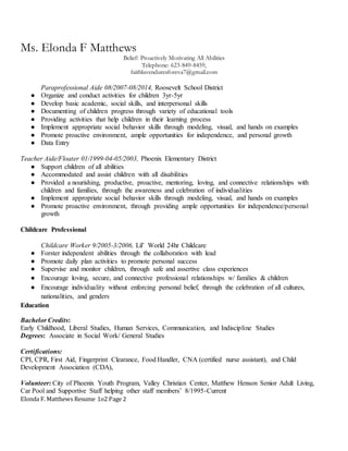 Ms. Elonda F Matthews
Belief: Proactively Motivating All Abilities
Telephone: 623-849-8459,
faithluvenduresforeva7@gmail.com
Elonda F. Matthews Resume 1o2 Page 2
Paraprofessional Aide 08/2007-08/2014, Roosevelt School District
● Organize and conduct activities for children 3yr-5yr
● Develop basic academic, social skills, and interpersonal skills
● Documenting of children progress through variety of educational tools
● Providing activities that help children in their learning process
● Implement appropriate social behavior skills through modeling, visual, and hands on examples
● Promote proactive environment, ample opportunities for independence, and personal growth
● Data Entry
Teacher Aide/Floater 01/1999-04-05/2003, Phoenix Elementary District
● Support children of all abilities
● Accommodated and assist children with all disabilities
● Provided a nourishing, productive, proactive, mentoring, loving, and connective relationships with
children and families, through the awareness and celebration of individualities
● Implement appropriate social behavior skills through modeling, visual, and hands on examples
● Promote proactive environment, through providing ample opportunities for independence/personal
growth
Childcare Professional
Childcare Worker 9/2005-3/2006, Lil’ World 24hr Childcare
● Forster independent abilities through the collaboration with lead
● Promote daily plan activities to promote personal success
● Supervise and monitor children, through safe and assertive class experiences
● Encourage loving, secure, and connective professional relationships w/ families & children
● Encourage individuality without enforcing personal belief, through the celebration of all cultures,
nationalities, and genders
Education
Bachelor Credits:
Early Childhood, Liberal Studies, Human Services, Communication, and Indiscipline Studies
Degrees: Associate in Social Work/ General Studies
Certifications:
CPI, CPR, First Aid, Fingerprint Clearance, Food Handler, CNA (certified nurse assistant), and Child
Development Association (CDA),
Volunteer: City of Phoenix Youth Program, Valley Christian Center, Matthew Henson Senior Adult Living,
Car Pool and Supportive Staff helping other staff members’ 8/1995-Current
 